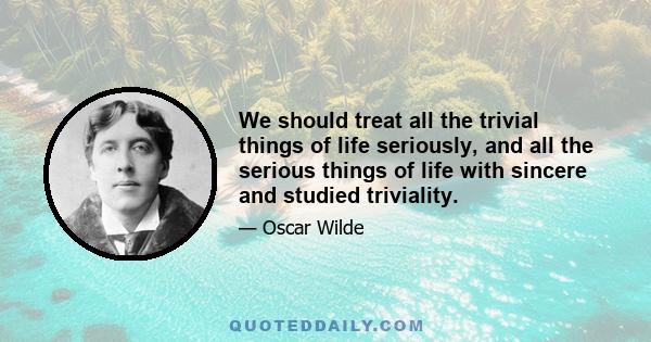 We should treat all the trivial things of life seriously, and all the serious things of life with sincere and studied triviality.