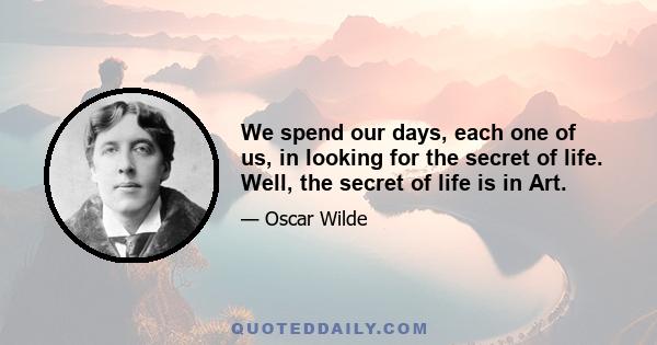 We spend our days, each one of us, in looking for the secret of life. Well, the secret of life is in Art.