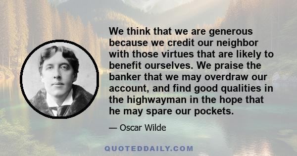 We think that we are generous because we credit our neighbor with those virtues that are likely to benefit ourselves. We praise the banker that we may overdraw our account, and find good qualities in the highwayman in