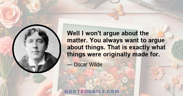 Well I won't argue about the matter. You always want to argue about things. That is exactly what things were originally made for.