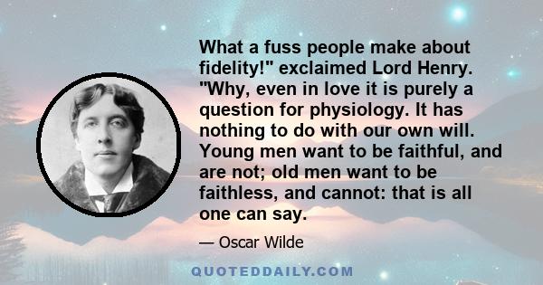 What a fuss people make about fidelity! exclaimed Lord Henry. Why, even in love it is purely a question for physiology. It has nothing to do with our own will. Young men want to be faithful, and are not; old men want to 