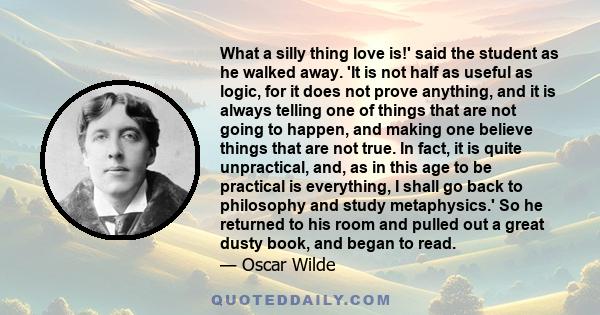 What a silly thing love is!' said the student as he walked away. 'It is not half as useful as logic, for it does not prove anything, and it is always telling one of things that are not going to happen, and making one