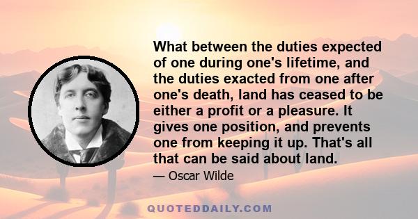 What between the duties expected of one during one's lifetime, and the duties exacted from one after one's death, land has ceased to be either a profit or a pleasure. It gives one position, and prevents one from keeping 