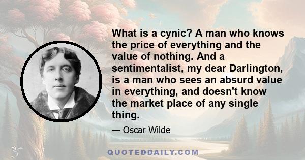 What is a cynic? A man who knows the price of everything and the value of nothing. And a sentimentalist, my dear Darlington, is a man who sees an absurd value in everything, and doesn't know the market place of any