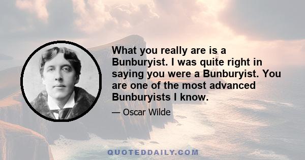 What you really are is a Bunburyist. I was quite right in saying you were a Bunburyist. You are one of the most advanced Bunburyists I know.