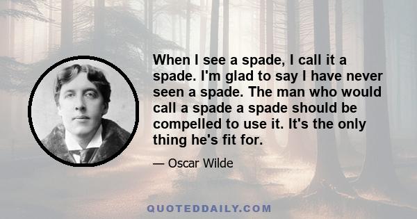 When I see a spade, I call it a spade. I'm glad to say I have never seen a spade. The man who would call a spade a spade should be compelled to use it. It's the only thing he's fit for.