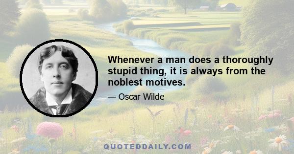 Whenever a man does a thoroughly stupid thing, it is always from the noblest motives.