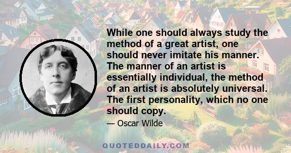 While one should always study the method of a great artist, one should never imitate his manner. The manner of an artist is essentially individual, the method of an artist is absolutely universal. The first personality, 