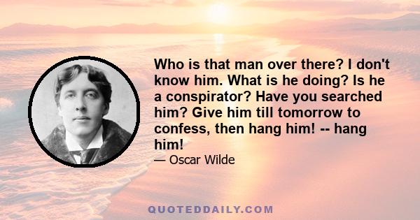 Who is that man over there? I don't know him. What is he doing? Is he a conspirator? Have you searched him? Give him till tomorrow to confess, then hang him! -- hang him!