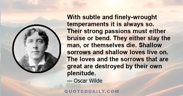 With subtle and finely-wrought temperaments it is always so. Their strong passions must either bruise or bend. They either slay the man, or themselves die. Shallow sorrows and shallow loves live on. The loves and the