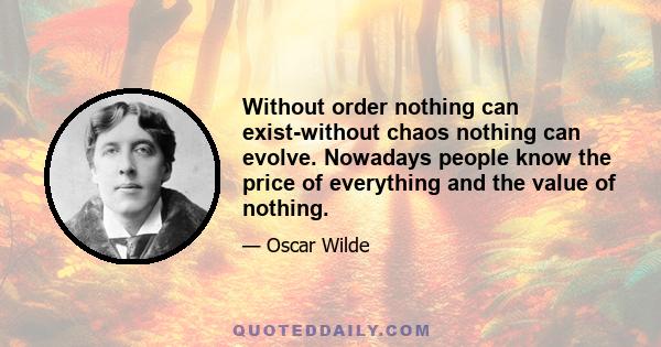 Without order nothing can exist-without chaos nothing can evolve. Nowadays people know the price of everything and the value of nothing.