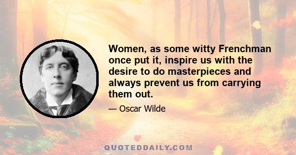 Women, as some witty Frenchman once put it, inspire us with the desire to do masterpieces and always prevent us from carrying them out.