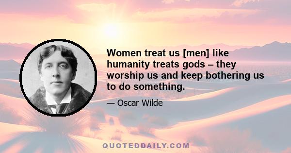 Women treat us [men] like humanity treats gods – they worship us and keep bothering us to do something.