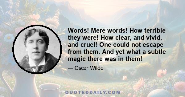 Words! Mere words! How terrible they were! How clear, and vivid, and cruel! One could not escape from them. And yet what a subtle magic there was in them! They seemed to be able to give a plastic form to formless