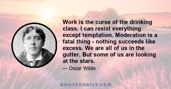 Work is the curse of the drinking class. I can resist everything except temptation. Moderation is a fatal thing - nothing succeeds like excess. We are all of us in the gutter. But some of us are looking at the stars.