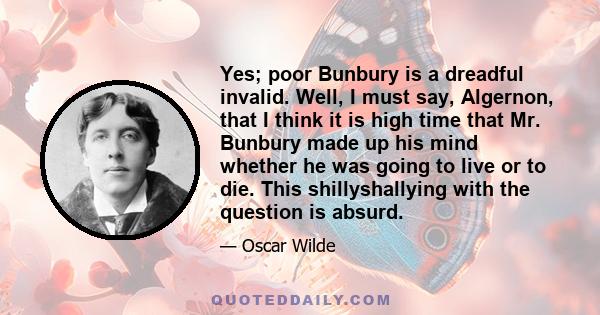 Yes; poor Bunbury is a dreadful invalid. Well, I must say, Algernon, that I think it is high time that Mr. Bunbury made up his mind whether he was going to live or to die. This shillyshallying with the question is