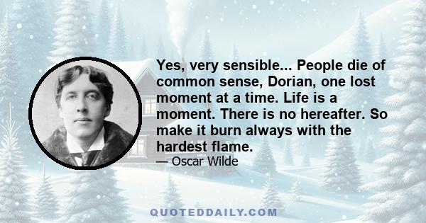 Yes, very sensible... People die of common sense, Dorian, one lost moment at a time. Life is a moment. There is no hereafter. So make it burn always with the hardest flame.