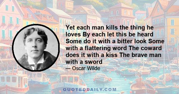 Yet each man kills the thing he loves, By each let this be heard, Some do it with a bitter look, Some with a flattering word, The coward does it with a kiss, The brave man with a sword! Some kill their love when they