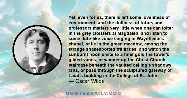 Yet, even for us, there is left some loveliness of environment, and the dullness of tutors and professors matters very little when one can loiter in the grey cloisters at Magdalen, and listen to some flute-like voice