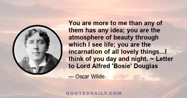 You are more to me than any of them has any idea; you are the atmosphere of beauty through which I see life; you are the incarnation of all lovely things...I think of you day and night. ~ Letter to Lord Alfred 'Bosie'