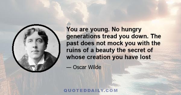 You are young. No hungry generations tread you down. The past does not mock you with the ruins of a beauty the secret of whose creation you have lost