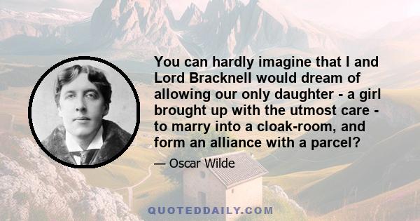 You can hardly imagine that I and Lord Bracknell would dream of allowing our only daughter - a girl brought up with the utmost care - to marry into a cloak-room, and form an alliance with a parcel?