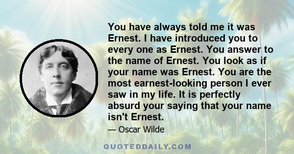 You have always told me it was Ernest. I have introduced you to every one as Ernest. You answer to the name of Ernest. You look as if your name was Ernest. You are the most earnest-looking person I ever saw in my life.