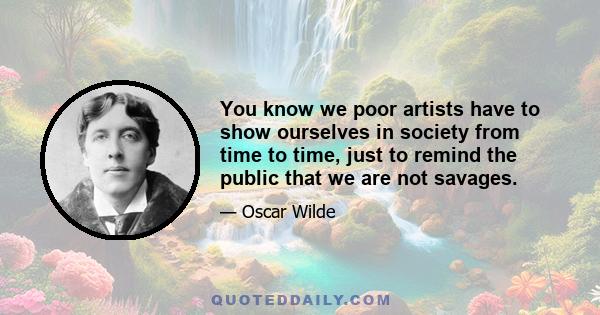 You know we poor artists have to show ourselves in society from time to time, just to remind the public that we are not savages.