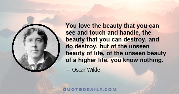 You love the beauty that you can see and touch and handle, the beauty that you can destroy, and do destroy, but of the unseen beauty of life, of the unseen beauty of a higher life, you know nothing.