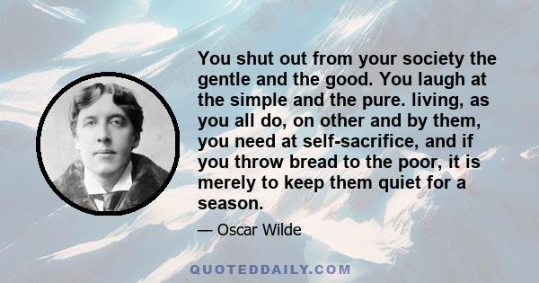 You shut out from your society the gentle and the good. You laugh at the simple and the pure. living, as you all do, on other and by them, you need at self-sacrifice, and if you throw bread to the poor, it is merely to