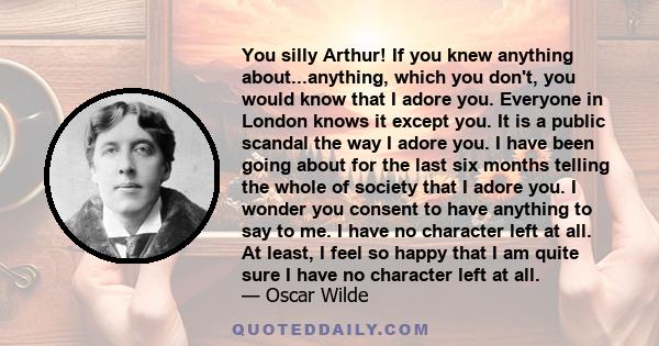 You silly Arthur! If you knew anything about...anything, which you don't, you would know that I adore you. Everyone in London knows it except you. It is a public scandal the way I adore you. I have been going about for