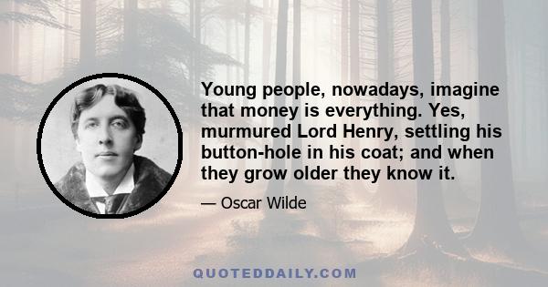 Young people, nowadays, imagine that money is everything. Yes, murmured Lord Henry, settling his button-hole in his coat; and when they grow older they know it.