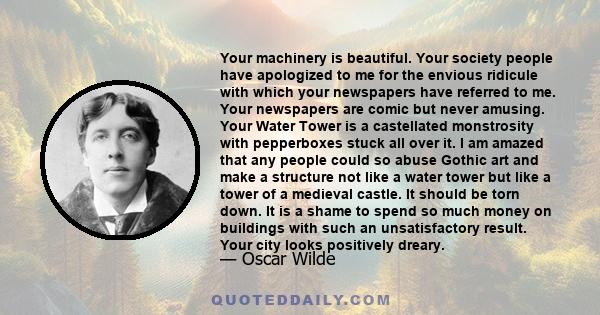 Your machinery is beautiful. Your society people have apologized to me for the envious ridicule with which your newspapers have referred to me. Your newspapers are comic but never amusing. Your Water Tower is a