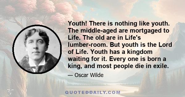 Youth! There is nothing like youth. The middle-aged are mortgaged to Life. The old are in Life's lumber-room. But youth is the Lord of Life. Youth has a kingdom waiting for it. Every one is born a king, and most people