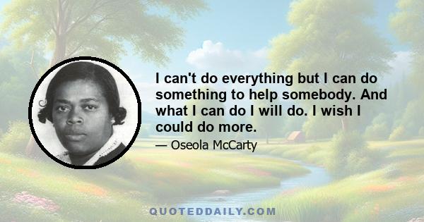 I can't do everything but I can do something to help somebody. And what I can do I will do. I wish I could do more.