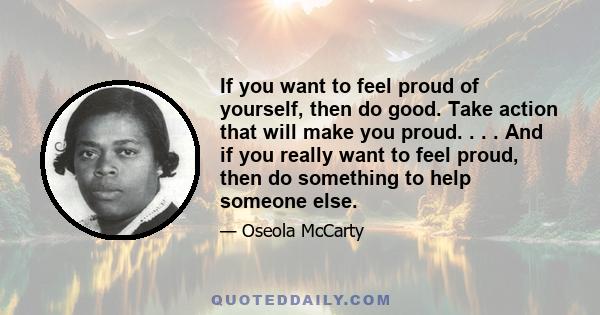 If you want to feel proud of yourself, then do good. Take action that will make you proud. . . . And if you really want to feel proud, then do something to help someone else.