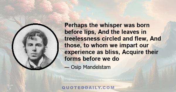 Perhaps the whisper was born before lips, And the leaves in treelessness circled and flew, And those, to whom we impart our experience as bliss, Acquire their forms before we do