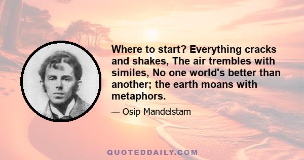 Where to start? Everything cracks and shakes, The air trembles with similes, No one world's better than another; the earth moans with metaphors.