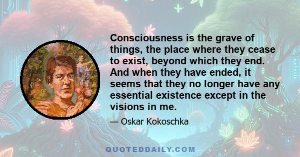 Consciousness is the grave of things, the place where they cease to exist, beyond which they end. And when they have ended, it seems that they no longer have any essential existence except in the visions in me.