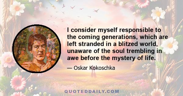 I consider myself responsible to the coming generations, which are left stranded in a blitzed world, unaware of the soul trembling in awe before the mystery of life.