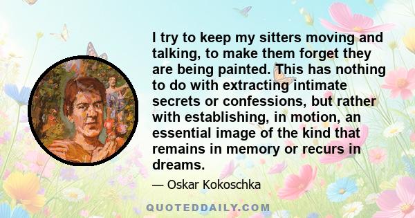 I try to keep my sitters moving and talking, to make them forget they are being painted. This has nothing to do with extracting intimate secrets or confessions, but rather with establishing, in motion, an essential