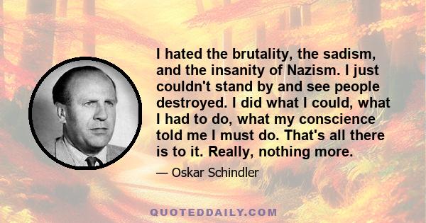 I hated the brutality, the sadism, and the insanity of Nazism. I just couldn't stand by and see people destroyed. I did what I could, what I had to do, what my conscience told me I must do. That's all there is to it.