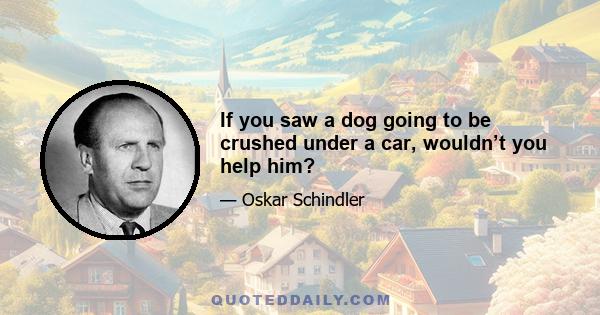 If you saw a dog going to be crushed under a car, wouldn’t you help him?