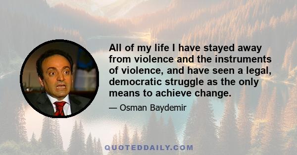 All of my life I have stayed away from violence and the instruments of violence, and have seen a legal, democratic struggle as the only means to achieve change.