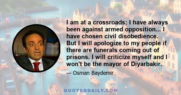 I am at a crossroads; I have always been against armed opposition... I have chosen civil disobedience. But I will apologize to my people if there are funerals coming out of prisons. I will criticize myself and I won't