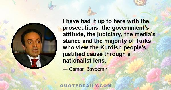 I have had it up to here with the prosecutions, the government's attitude, the judiciary, the media's stance and the majority of Turks who view the Kurdish people's justified cause through a nationalist lens.