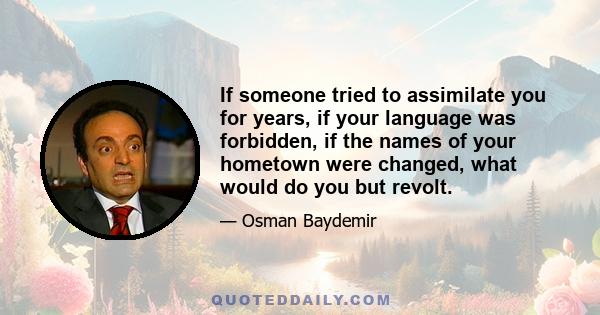 If someone tried to assimilate you for years, if your language was forbidden, if the names of your hometown were changed, what would do you but revolt.