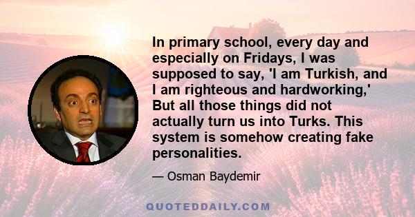 In primary school, every day and especially on Fridays, I was supposed to say, 'I am Turkish, and I am righteous and hardworking,' But all those things did not actually turn us into Turks. This system is somehow