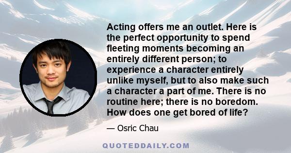 Acting offers me an outlet. Here is the perfect opportunity to spend fleeting moments becoming an entirely different person; to experience a character entirely unlike myself, but to also make such a character a part of