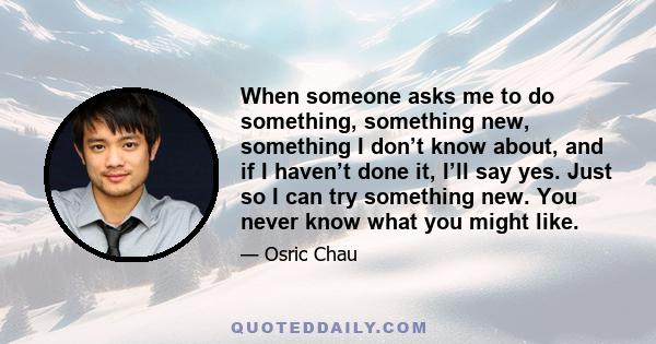 When someone asks me to do something, something new, something I don’t know about, and if I haven’t done it, I’ll say yes. Just so I can try something new. You never know what you might like.